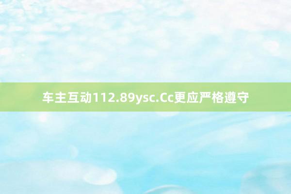 车主互动112.89ysc.Cc更应严格遵守