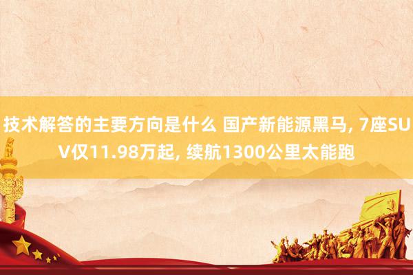 技术解答的主要方向是什么 国产新能源黑马, 7座SUV仅11.98万起, 续航1300公里太能跑