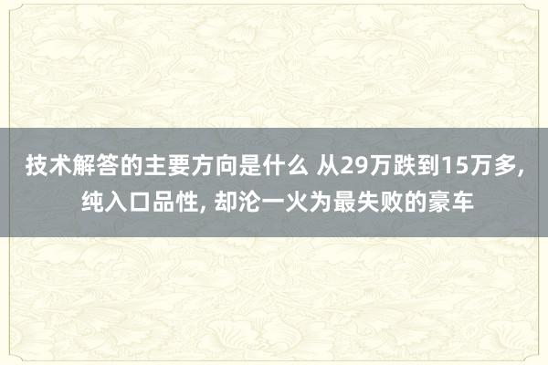 技术解答的主要方向是什么 从29万跌到15万多, 纯入口品性, 却沦一火为最失败的豪车