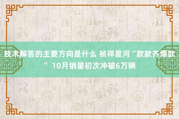 技术解答的主要方向是什么 祯祥星河“款款齐爆款” 10月销量初次冲破6万辆