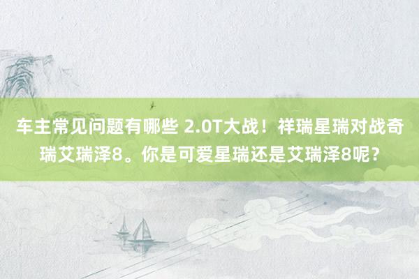 车主常见问题有哪些 2.0T大战！祥瑞星瑞对战奇瑞艾瑞泽8。你是可爱星瑞还是艾瑞泽8呢？