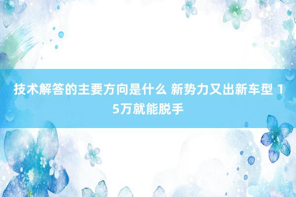 技术解答的主要方向是什么 新势力又出新车型 15万就能脱手