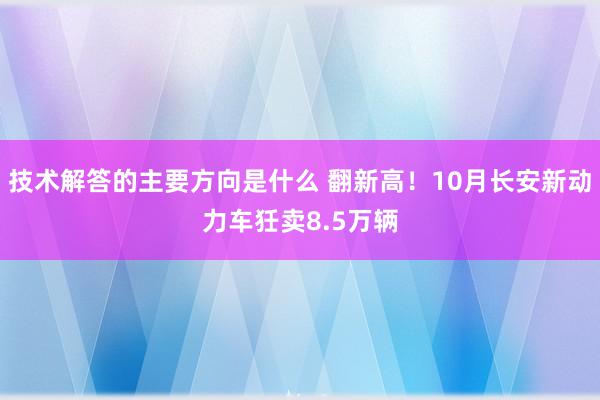 技术解答的主要方向是什么 翻新高！10月长安新动力车狅卖8.5万辆