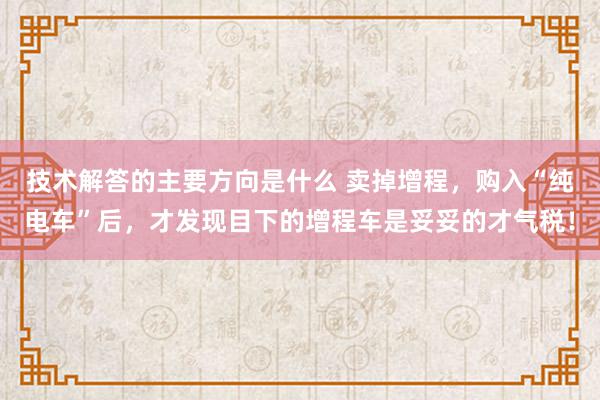 技术解答的主要方向是什么 卖掉增程，购入“纯电车”后，才发现目下的增程车是妥妥的才气税！