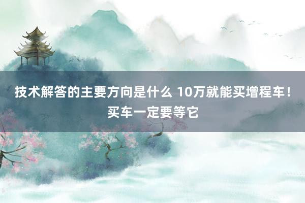 技术解答的主要方向是什么 10万就能买增程车！买车一定要等它