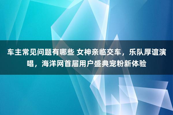 车主常见问题有哪些 女神亲临交车，乐队厚谊演唱，海洋网首届用户盛典宠粉新体验