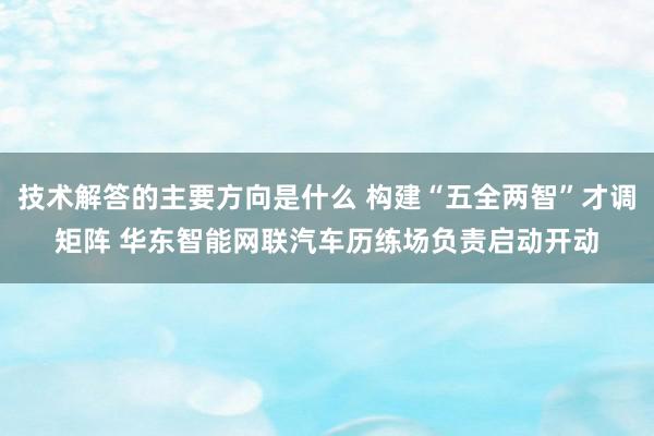 技术解答的主要方向是什么 构建“五全两智”才调矩阵 华东智能网联汽车历练场负责启动开动