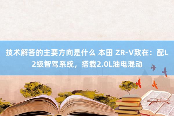 技术解答的主要方向是什么 本田 ZR-V致在：配L2级智驾系统，搭载2.0L油电混动