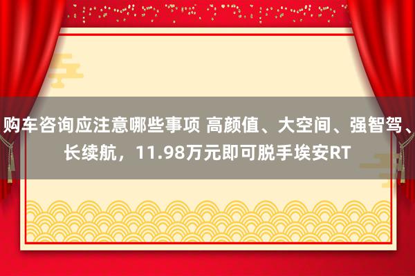 购车咨询应注意哪些事项 高颜值、大空间、强智驾、长续航，11.98万元即可脱手埃安RT