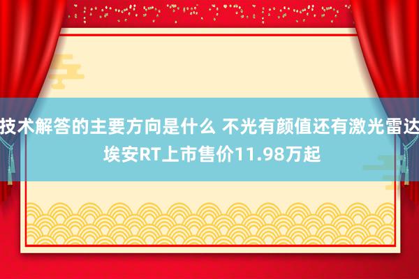 技术解答的主要方向是什么 不光有颜值还有激光雷达 埃安RT上市售价11.98万起