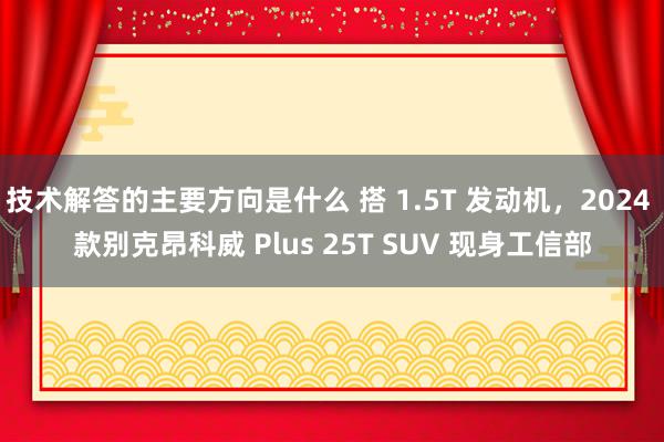 技术解答的主要方向是什么 搭 1.5T 发动机，2024 款别克昂科威 Plus 25T SUV 现身工信部