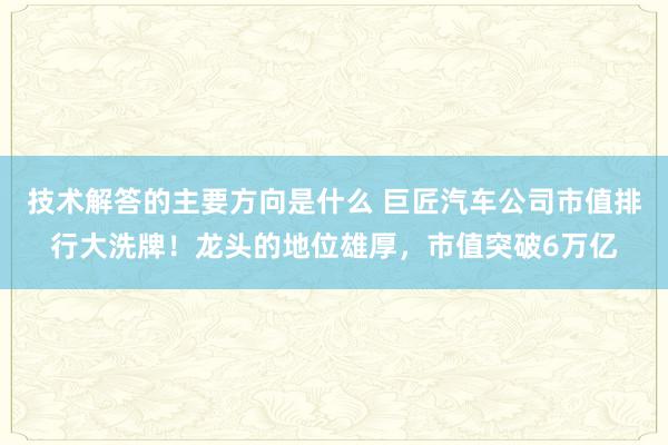 技术解答的主要方向是什么 巨匠汽车公司市值排行大洗牌！龙头的地位雄厚，市值突破6万亿