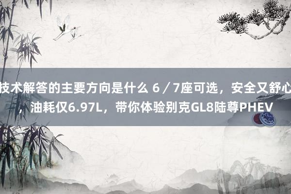 技术解答的主要方向是什么 6／7座可选，安全又舒心，油耗仅6.97L，带你体验别克GL8陆尊PHEV