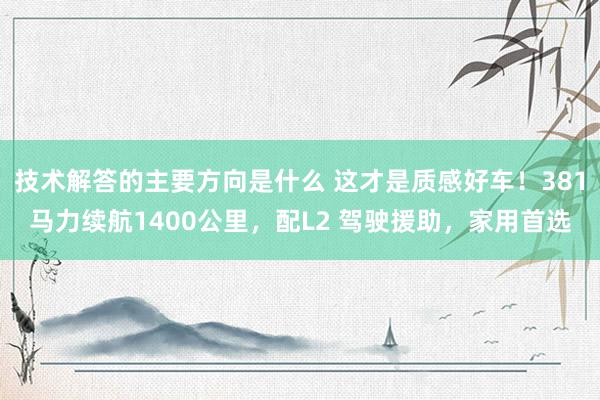 技术解答的主要方向是什么 这才是质感好车！381马力续航1400公里，配L2 驾驶援助，家用首选