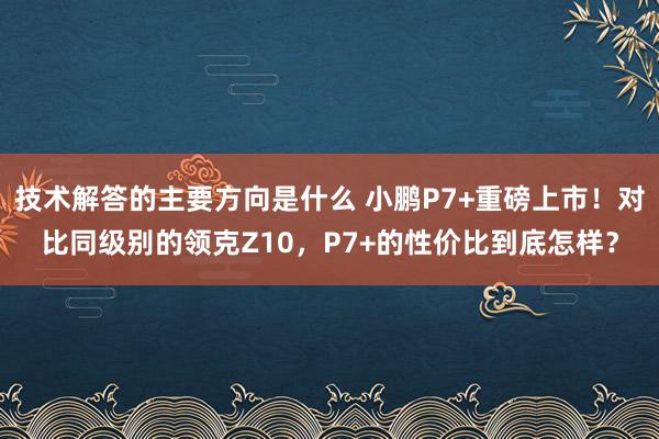 技术解答的主要方向是什么 小鹏P7+重磅上市！对比同级别的领克Z10，P7+的性价比到底怎样？