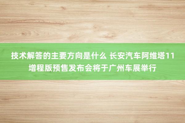 技术解答的主要方向是什么 长安汽车阿维塔11增程版预售发布会将于广州车展举行