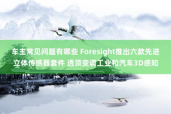 车主常见问题有哪些 Foresight推出六款先进立体传感器套件 透顶变调工业和汽车3D感知