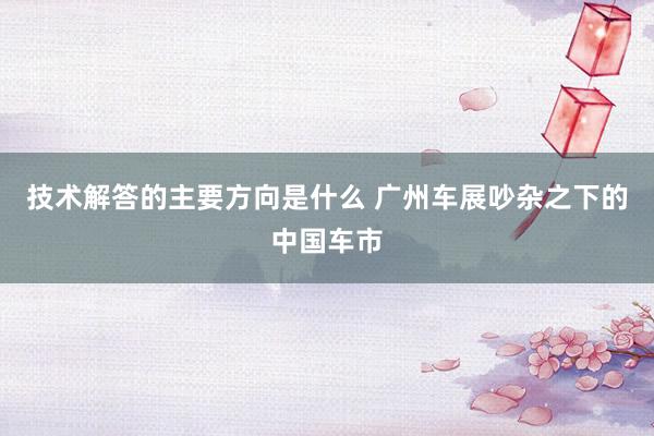 技术解答的主要方向是什么 广州车展吵杂之下的中国车市