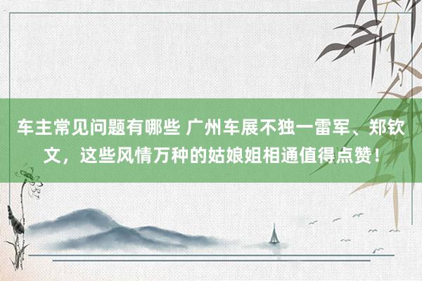 车主常见问题有哪些 广州车展不独一雷军、郑钦文，这些风情万种的姑娘姐相通值得点赞！