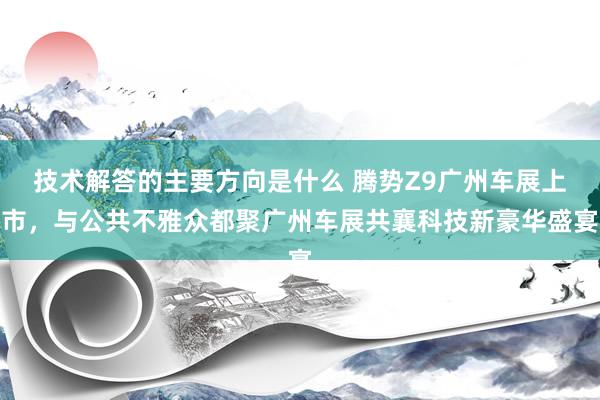 技术解答的主要方向是什么 腾势Z9广州车展上市，与公共不雅众都聚广州车展共襄科技新豪华盛宴