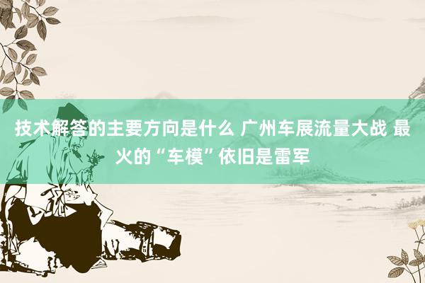 技术解答的主要方向是什么 广州车展流量大战 最火的“车模”依旧是雷军