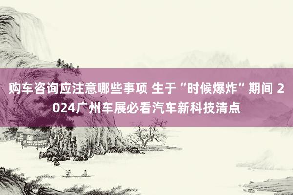 购车咨询应注意哪些事项 生于“时候爆炸”期间 2024广州车展必看汽车新科技清点