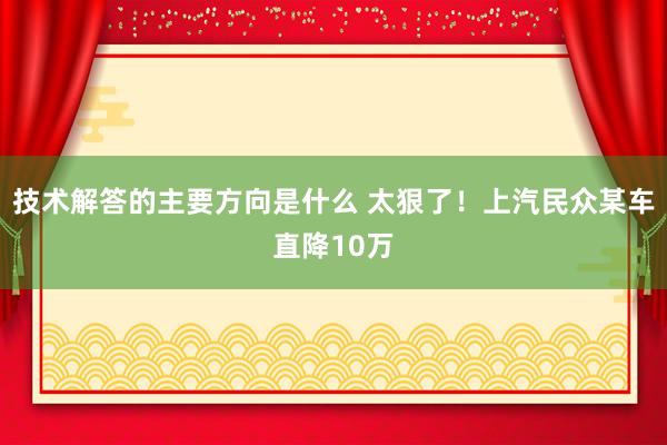 技术解答的主要方向是什么 太狠了！上汽民众某车直降10万