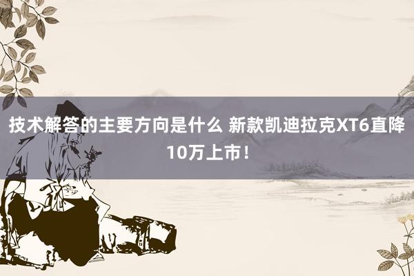 技术解答的主要方向是什么 新款凯迪拉克XT6直降10万上市！