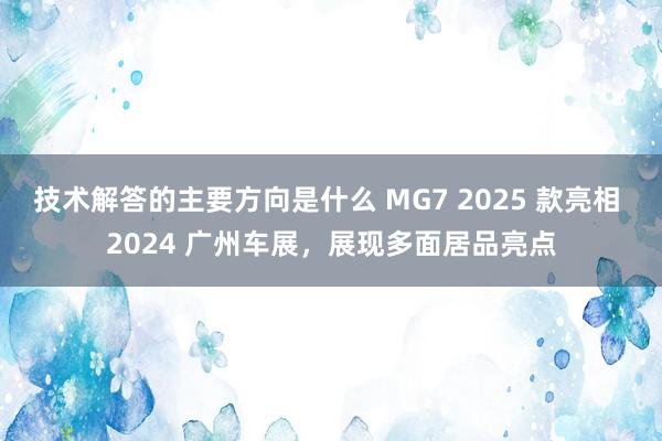 技术解答的主要方向是什么 MG7 2025 款亮相 2024 广州车展，展现多面居品亮点