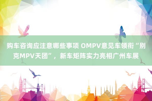 购车咨询应注意哪些事项 OMPV意见车领衔“别克MPV天团”，新车矩阵实力亮相广州车展