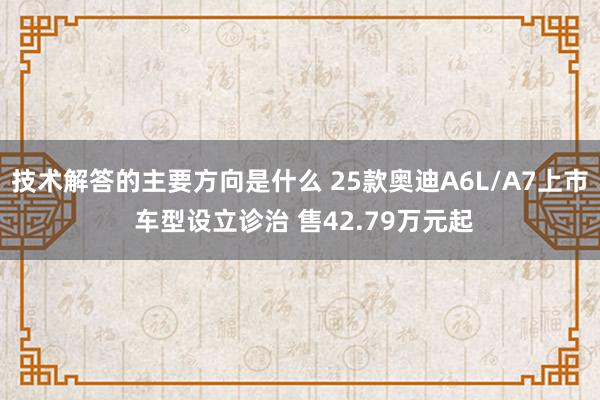 技术解答的主要方向是什么 25款奥迪A6L/A7上市 车型设立诊治 售42.79万元起