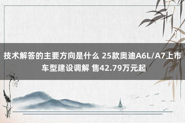 技术解答的主要方向是什么 25款奥迪A6L/A7上市 车型建设调解 售42.79万元起