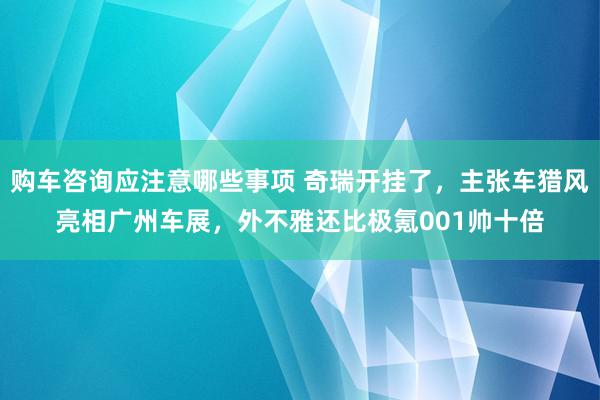 购车咨询应注意哪些事项 奇瑞开挂了，主张车猎风亮相广州车展，外不雅还比极氪001帅十倍