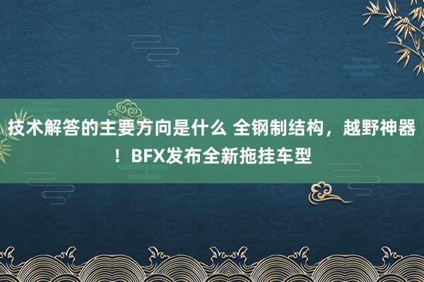 技术解答的主要方向是什么 全钢制结构，越野神器！BFX发布全新拖挂车型