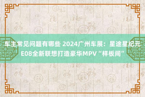 车主常见问题有哪些 2024广州车展：星途星纪元E08全新联想打造豪华MPV“样板间”