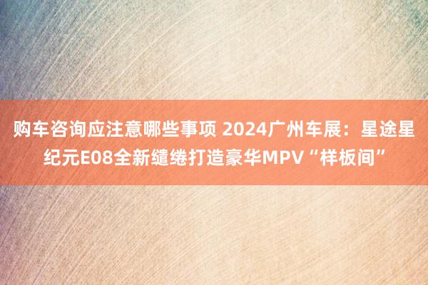 购车咨询应注意哪些事项 2024广州车展：星途星纪元E08全新缱绻打造豪华MPV“样板间”