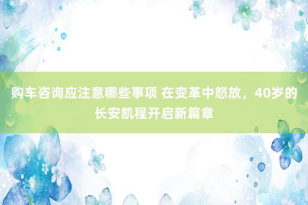 购车咨询应注意哪些事项 在变革中怒放，40岁的长安凯程开启新篇章