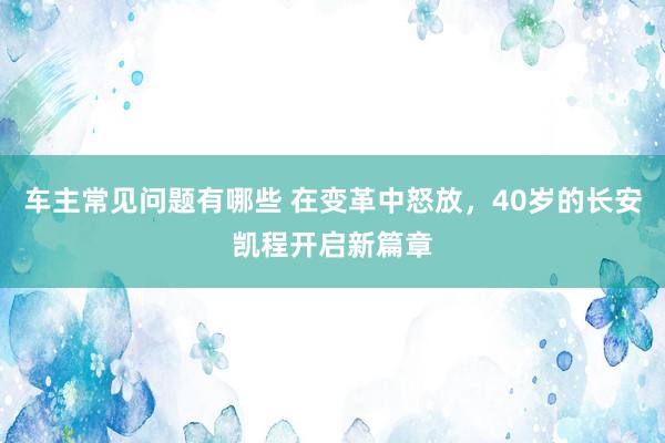 车主常见问题有哪些 在变革中怒放，40岁的长安凯程开启新篇章