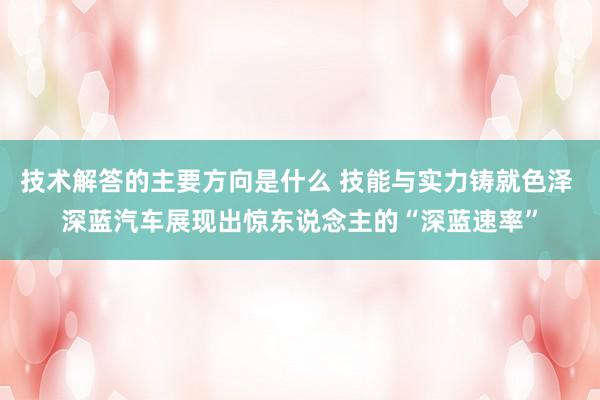 技术解答的主要方向是什么 技能与实力铸就色泽 深蓝汽车展现出惊东说念主的“深蓝速率”