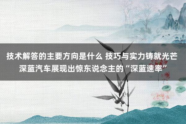 技术解答的主要方向是什么 技巧与实力铸就光芒 深蓝汽车展现出惊东说念主的“深蓝速率”