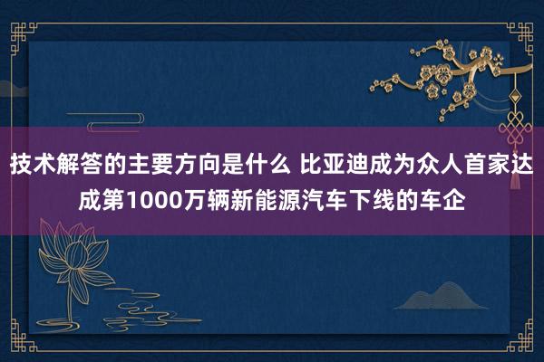 技术解答的主要方向是什么 比亚迪成为众人首家达成第1000万辆新能源汽车下线的车企