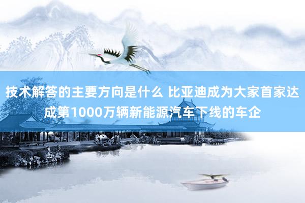 技术解答的主要方向是什么 比亚迪成为大家首家达成第1000万辆新能源汽车下线的车企