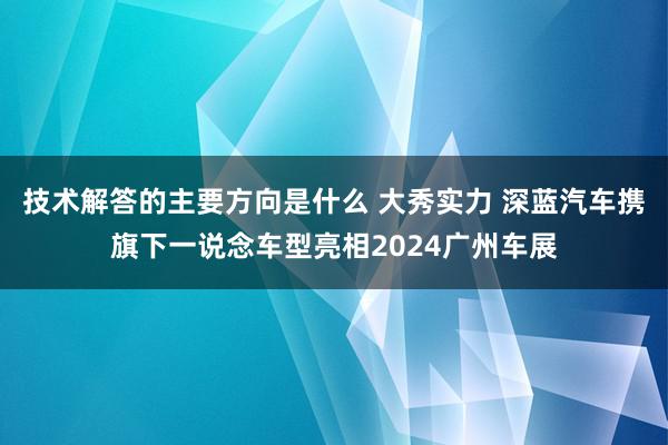 技术解答的主要方向是什么 大秀实力 深蓝汽车携旗下一说念车型亮相2024广州车展