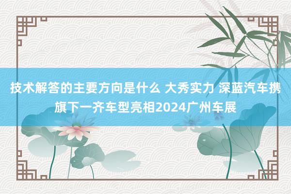 技术解答的主要方向是什么 大秀实力 深蓝汽车携旗下一齐车型亮相2024广州车展