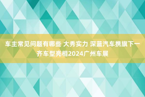 车主常见问题有哪些 大秀实力 深蓝汽车携旗下一齐车型亮相2024广州车展