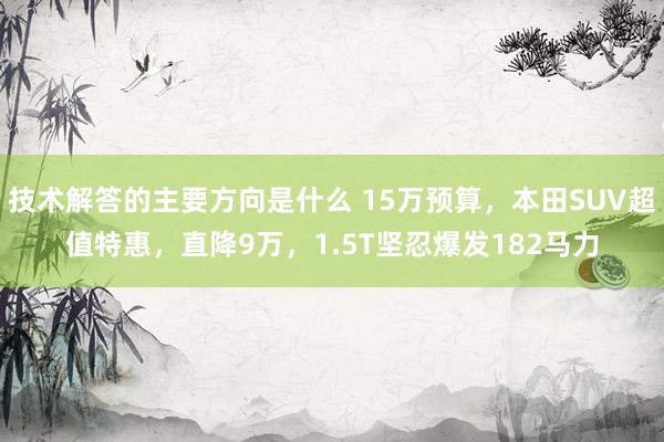 技术解答的主要方向是什么 15万预算，本田SUV超值特惠，直降9万，1.5T坚忍爆发182马力