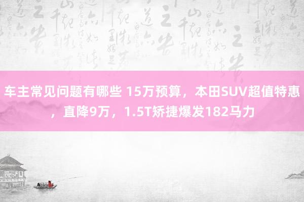 车主常见问题有哪些 15万预算，本田SUV超值特惠，直降9万，1.5T矫捷爆发182马力