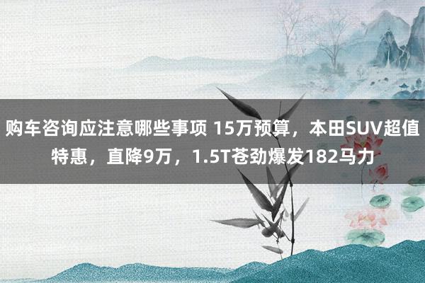 购车咨询应注意哪些事项 15万预算，本田SUV超值特惠，直降9万，1.5T苍劲爆发182马力