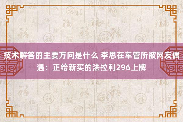 技术解答的主要方向是什么 李思在车管所被网友偶遇：正给新买的法拉利296上牌