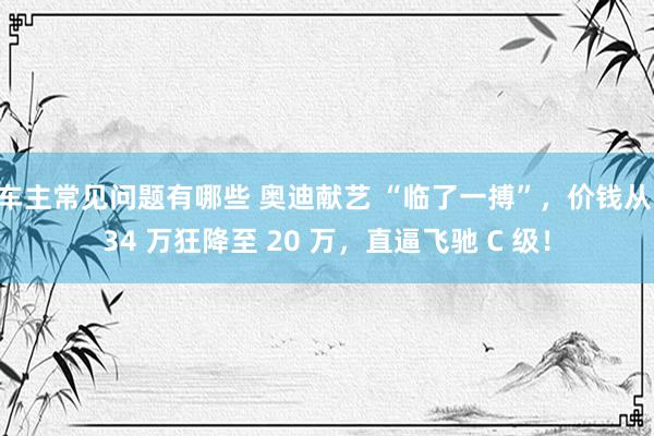 车主常见问题有哪些 奥迪献艺 “临了一搏”，价钱从 34 万狂降至 20 万，直逼飞驰 C 级！